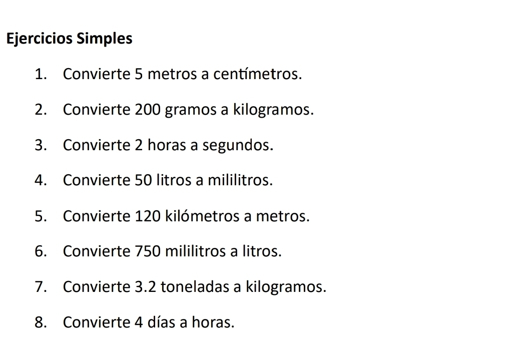 Ejercicios Simples 
1. Convierte 5 metros a centímetros. 
2. Convierte 200 gramos a kilogramos. 
3. Convierte 2 horas a segundos. 
4. Convierte 50 litros a mililitros. 
5. Convierte 120 kilómetros a metros. 
6. Convierte 750 mililitros a litros. 
7. Convierte 3.2 toneladas a kilogramos. 
8. Convierte 4 días a horas.