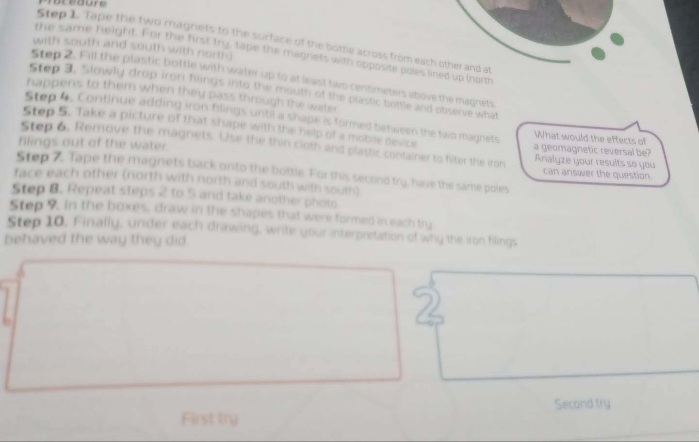 Procéoure 
Step 1. Tape the two magnets to the surface of the bottle across from each other and at 
with south and south with north) 
the same height. For the first try, tape the magnets with opposite poles lined up (north 
Step 2. Fill the plastic bottle with water up to at least two centimeters above the magnets 
Step 3. Slowly drop iron filings into the mouth of the plastic bottle and observe what 
happens to them when they pass through the water 
Step 4. Continue adding iron filings until a shape is formed between the two magnets What would the effects of 
Step 5. Take a picture of that shape with the help of a mobile device 
filings out of the water 
Step 6, Remove the magnets. Use the thin cloth and plastic container to filter the iron Analyze your results so you 
a geomagnetic reversal be? 
Step 7. Tape the magnets back onto the bottle. For this second try, have the same poles 
can answer the question. 
face each other (north with north and south with south) 
Step 8. Repeat steps 2 to 5 and take another photo 
Step 9. In the boxes, draw in the shapes that were formed in each try 
Step 10, Finally, under each drawing, write your interpretation of why the iron filings 
behaved the way they did 
b 
Second try 
First try