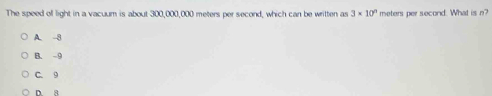 The speed of light in a vacuum is about 300,000,000 meters per second, which can be written as 3* 10^n meters per second. What is n?
A. 8
B. -9
C. 9
D. 8