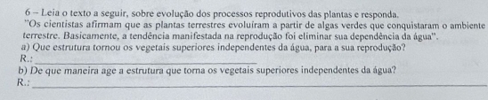 Leia o texto a seguir, sobre evolução dos processos reprodutivos das plantas e responda. 
''Os cientistas afirmam que as plantas terrestres evoluíram a partir de algas verdes que conquistaram o ambiente 
terrestre. Basicamente, a tendência manifestada na reprodução foi eliminar sua dependência da água'. 
a) Que estrutura tornou os vegetais superiores independentes da água, para a sua reprodução? 
R.:_ 
b) De que maneira age a estrutura que torna os vegetais superiores independentes da água? 
R.:_