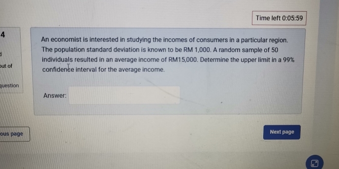 Time left 0:05:59 
4 An economist is interested in studying the incomes of consumers in a particular region. 
The population standard deviation is known to be RM 1,000. A random sample of 50
individuals resulted in an average income of RM15,000. Determine the upper limit in a 99%
out of confidence interval for the average income. 
question 
Answer: 
ous page Next page