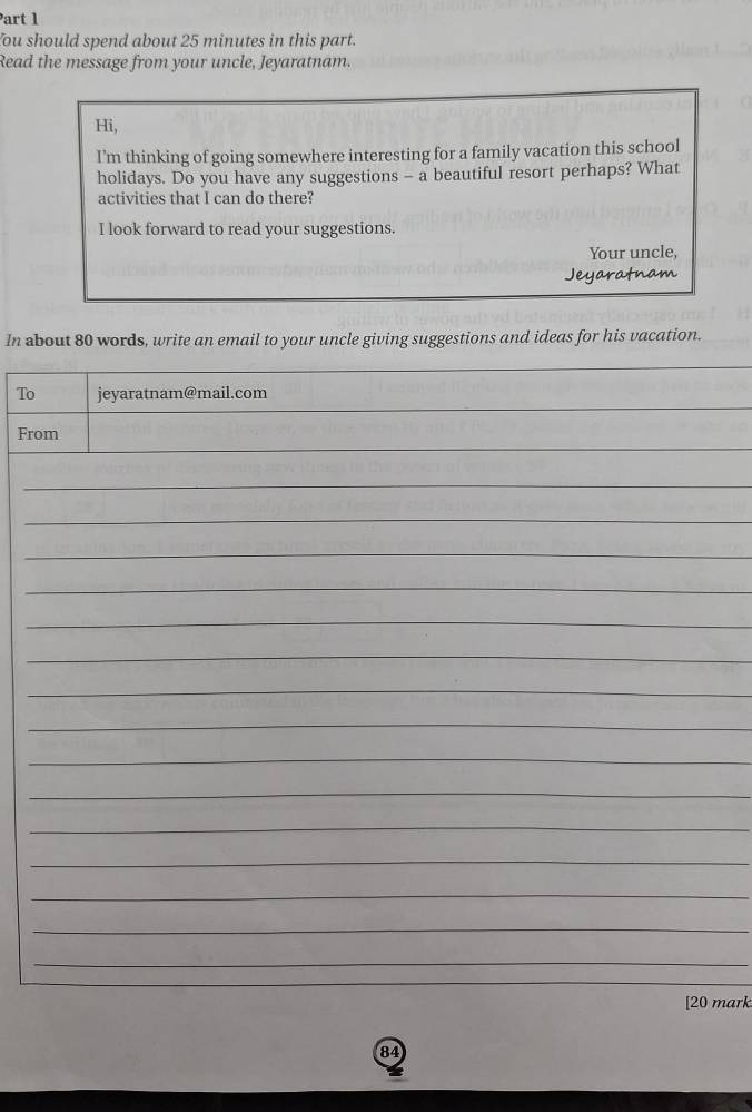 ou should spend about 25 minutes in this part. 
Read the message from your uncle, Jeyaratnam. 
Hi, 
I'm thinking of going somewhere interesting for a family vacation this school 
holidays. Do you have any suggestions - a beautiful resort perhaps? What 
activities that I can do there? 
I look forward to read your suggestions. 
Your uncle, 
Jeyaratnam 
In about 80 words, write an email to your uncle giving suggestions and ideas for his vacation. 
_ 
To jeyaratnam@mail.com 
_ 
_ 
From 
_ 
_ 
_ 
_ 
_ 
_ 
_ 
_ 
_ 
_ 
_ 
_ 
_ 
_ 
_ 
[20 mark 
84