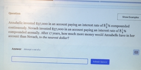 Question Show Examples 
Annabelle invested $37,000 in an account paying an interest rate of 8 3/8 % compounded 
continuously. Nevaeh invested $37,000 in an account paying an interest rate of 8 1/4 %
compounded annually. After 17 years, how much more money would Annabelle have in her 
account than Nevaeh, to the nearest dollur? 
Answer Attempt 1 out of 2 
Submit Answrr