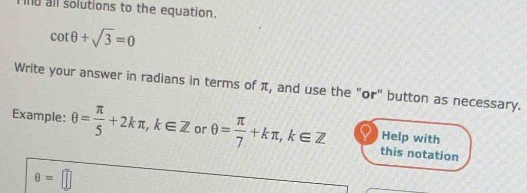 Find all solutions to the equation.
cot θ +sqrt(3)=0
Write your answer in radians in terms of π, and use the "or" button as necessary. 
Example: θ = π /5 +2kπ , k∈ Z or θ = π /7 +kπ , k∈ Z this notation 
Help with
θ =□