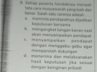 Setiap peserta hendaknya menaati
tata cara musyawarah yang baik dan
benar. Salah satu caranya adalah . . .
a. meminta pendapatnya dijadikan
keputusan bersama
b. mengangkat tangan kanan saat
akan menyampaikan pendapat
c. menyampaikan pendapat
dengan menggebu-gebu agar
memperoleh dukungan
d. menerima dan melaksanakan
hasil keputusan jika sesuai 
dengan keinginan pribad