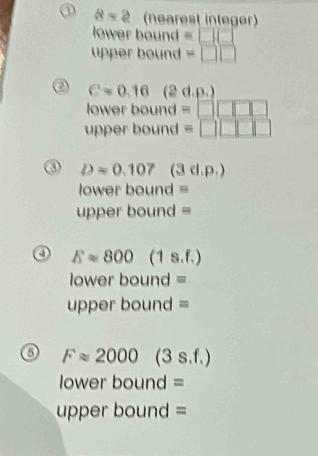 ① 8=2 (nearest integer) 
lower bound = □ □
upper bound =□ □
a cos 0.16 (2d.p.)
ower bound = □ □ □ □
upper bound =□ □ □ □ □
Dapprox 0.107 (3d.p.)
lower bound = 
uper bound =
Eapprox 800(1s.f.)
lower bound = 
upper bound = 
o Fapprox 2000(3s.f.)
lower bound = 
uper bound =