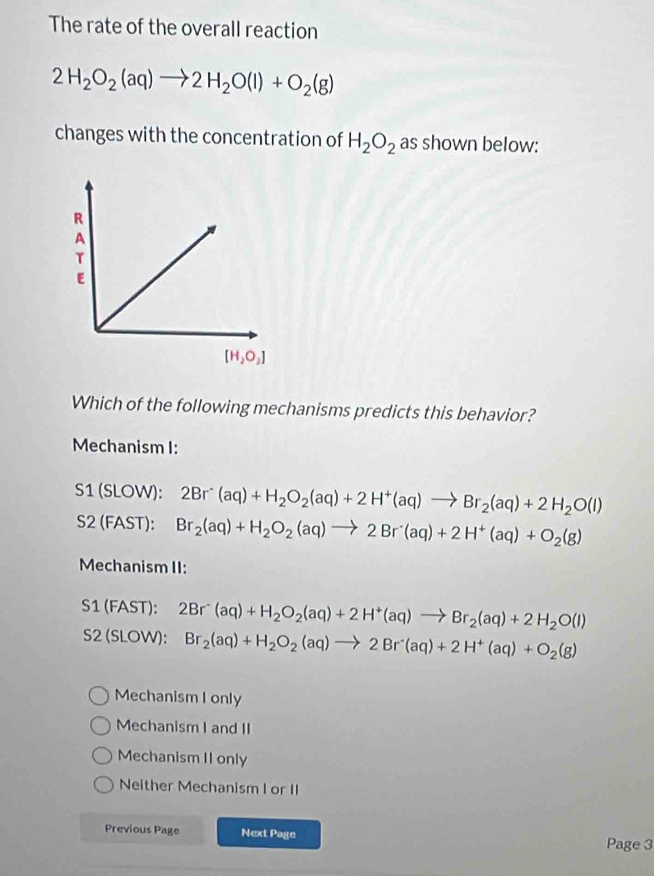 The rate of the overall reaction
2H_2O_2(aq)to 2H_2O(l)+O_2(g)
changes with the concentration of H_2O_2 as shown below:
Which of the following mechanisms predicts this behavior?
Mechanism I:
S1 (SLOW): 2Br^-(aq)+H_2O_2(aq)+2H^+(aq)to Br_2(aq)+2H_2O(l)
S2 (FAST): Br_2(aq)+H_2O_2(aq)to 2Br(aq)+2H^+(aq)+O_2(g)
Mechanism II:
S1 (FAST): 2Br^-(aq)+H_2O_2(aq)+2H^+(aq)to Br_2(aq)+2H_2O(l)
S2 (SLOW): Br_2(aq)+H_2O_2(aq)to 2Br^-(aq)+2H^+(aq)+O_2(g)
Mechanism I only
Mechanism I and II
Mechanism II only
Neither Mechanism I or II
Previous Page Next Page
Page 3