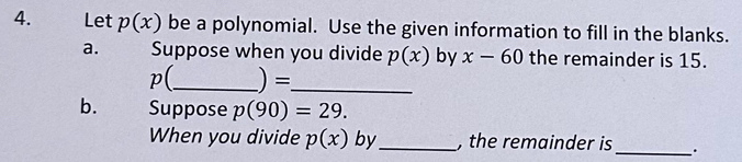 Let p(x) be a polynomial. Use the given information to fill in the blanks. 
a. Suppose when you divide p(x) by x-60 the remainder is 15.
p(_  ) = _ 
b. Suppose p(90)=29. 
When you divide p(x) by_ , the remainder is_ .