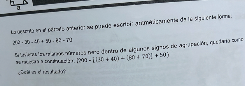 Lo descrito en el párrafo anterior se puede escribir aritméticamente de la siguiente forma:
200-30-40+50-80-70
Si tuvieras los mismos números pero dentro de algunos signos de agrupación, quedaría como 
se muestra a continuación:  200-[(30+40)+(80+70)]+50
¿Cuál es el resultado?