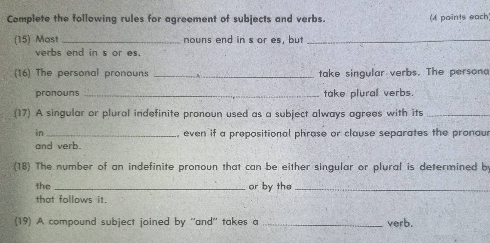 Complete the following rules for agreement of subjects and verbs. (4 points each) 
(15) Most _nouns end in s or es, but_ 
verbs end in s or es. 
(16) The personal pronouns _take singular verbs. The persona 
pronouns _take plural verbs. 
(17) A singular or plural indefinite pronoun used as a subject always agrees with its_ 
in _, even if a prepositional phrase or clause separates the pronour 
and verb. 
(18) The number of an indefinite pronoun that can be either singular or plural is determined by 
the _or by the_ 
that follows it. 
(19) A compound subject joined by ''and'' takes a _verb.