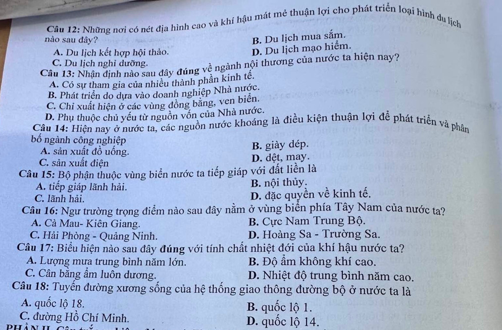 Những nơi có nét địa hình cao và khí hậu mát mẻ thuận lợi cho phát triển loại hình du lịch
nào sau đây?
B. Du lịch mua sắm.
A. Du lịch kết hợp hội thảo.
D. Du lịch mạo hiểm.
C. Du lịch nghỉ dưỡng.
Câu 13: Nhận định nào sau đây đúng về ngành nội thương của nước ta hiện nay?
A. Có sự tham gia của nhiều thành phần kinh tế.
B. Phát triển do dựa vào doanh nghiệp Nhà nước.
C. Chỉ xuất hiện ở các vùng đồng băng, ven biển.
D. Phụ thuộc chủ yếu từ nguồn vốn của Nhà nước.
Câu 14: Hiện nay ở nước ta, các nguồn nước khoáng là điều kiện thuận lợi để phát triển và phân
bố ngành công nghiệp
A. sản xuất đồ uống.
B. giày dép.
C. sản xuất điện
D. dệt, may.
Câu 15: Bộ phận thuộc vùng biển nước ta tiếp giáp với đất liền là
A. tiếp giáp lãnh hải. B. nội thủy.
C. lãnh hải.
D. đặc quyền về kinh tế.
Câu 16: Ngư trường trọng điểm nào sau đây nằm ở vùng biển phía Tây Nam của nước ta?
A. Cà Mau- Kiên Giang. B. Cực Nam Trung Bộ.
C. Hải Phòng - Quảng Ninh. D. Hoàng Sa - Trường Sa.
Câu 17: Biểu hiện nào sau đây đúng với tính chất nhiệt đới của khí hậu nước ta?
A. Lượng mưa trung bình năm lớn. B. Độ ẩm không khí cao.
C. Cân bằng ẩm luôn dương. D. Nhiệt độ trung bình năm cao.
Câu 18: Tuyến đường xương sống của hệ thống giao thông đường bộ ở nước ta là
A. quốc lộ 18. B. quốc lộ 1.
C. đường Hồ Chí Minh. D. quốc lộ 14.
dhản 1I