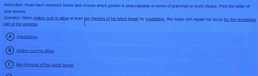 Instruction: Read each sentence below and choose which portion is unacceptable in terms of grammar or word choice. Pick the letter of
your answer.
Question: Nikko makes sure to allow at least ten minutes of his lunch break for meditation; this helps him regain his focus for the remaining
part of the workday.
A meditation
B makes sure to allow
C ten minutes of his lunch break