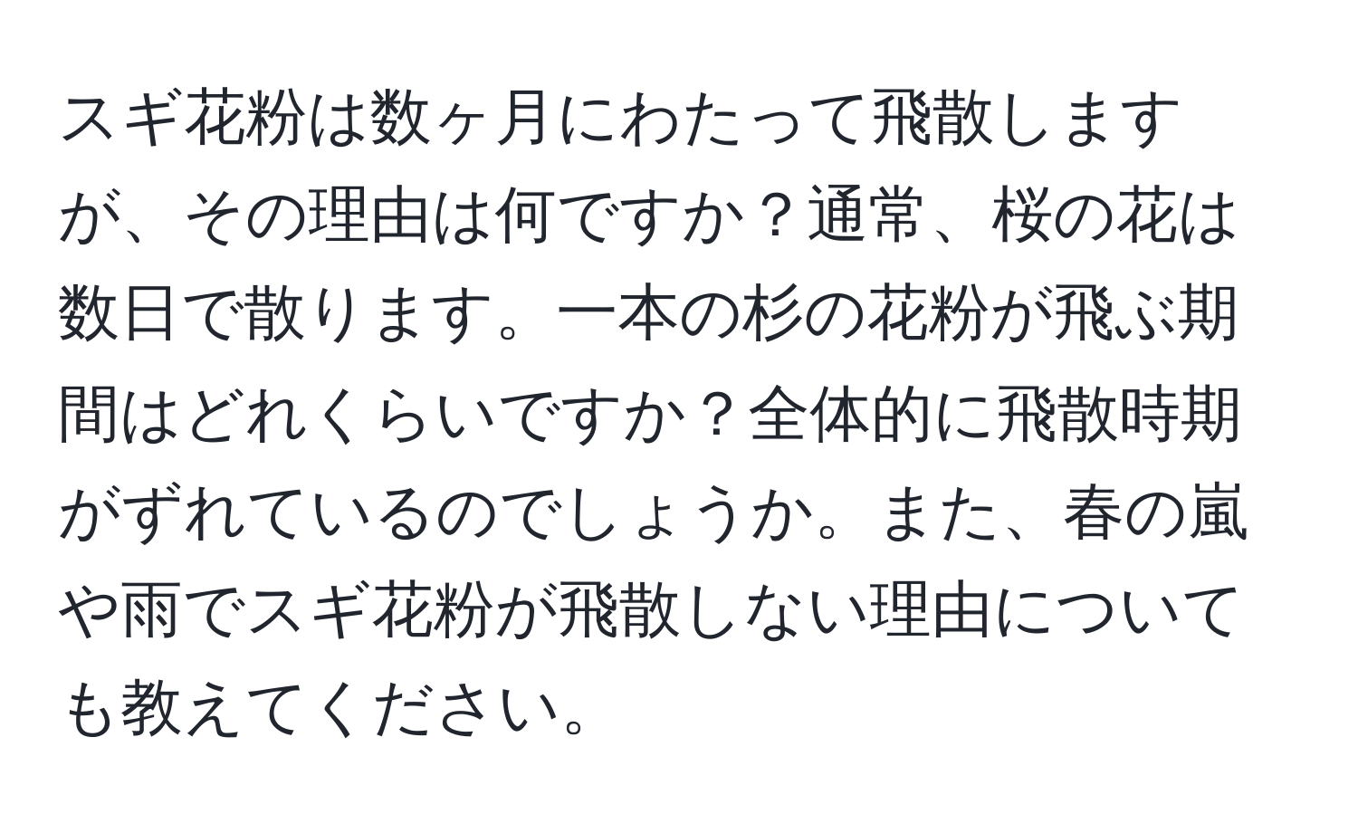 スギ花粉は数ヶ月にわたって飛散しますが、その理由は何ですか？通常、桜の花は数日で散ります。一本の杉の花粉が飛ぶ期間はどれくらいですか？全体的に飛散時期がずれているのでしょうか。また、春の嵐や雨でスギ花粉が飛散しない理由についても教えてください。