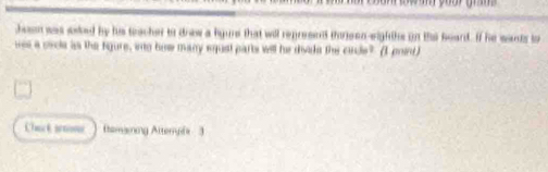 hen was aeked by his tacher to drew a lgure that will represend thoreen-eighths on the heard. If he wands to 
wes a cicle as the figure, into bow many equst parts will he divide the cinde? (I point) 
Cha k n (tomaning Attempis 3
