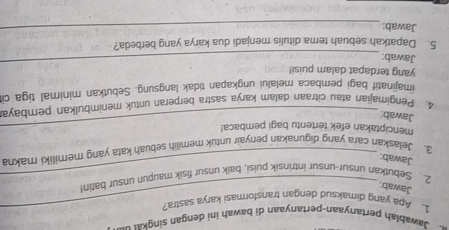 Jawablah pertanyaan-pertanyaan di bawah ini dengan singka 
1. Apa yang dimaksud dengan transformasi karya sastra? 
Jawab: 
_ 
2. Sebutkan unsur-unsur intrinsik puisi, baik unsur fisik maupun unsur batin! 
Jawab: 
3. Jelaskan cara yang digunakan penyair untuk memilih sebuah kata yang memiliki makna 
menciptakan efek tertentu bagi pembaca! 
Jawab: 
4. Pengimajian atau citraan dalam karya sastra berperan untuk menimbulkan pembaya 
imajinatif bagi pembaca melalui ungkapan tidak langsung. Sebutkan minimal tiga ci 
yang terdapat dalam puisi! 
Jawab: 
_ 
5. Dapatkah sebuah tema ditulis menjadi dua karya yang berbeda? 
Jawab:_