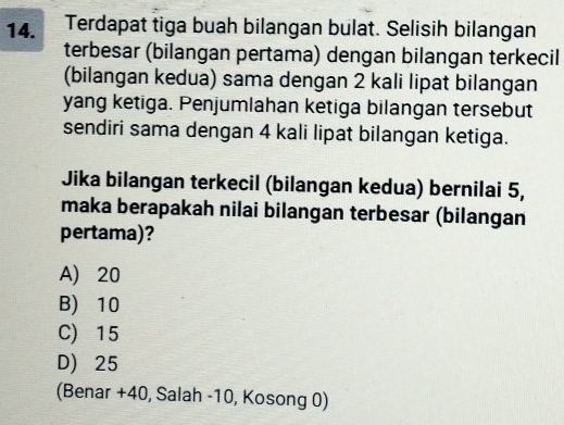 Terdapat tiga buah bilangan bulat. Selisih bilangan
terbesar (bilangan pertama) dengan bilangan terkecil
(bilangan kedua) sama dengan 2 kali lipat bilangan
yang ketiga. Penjumlahan ketiga bilangan tersebut
sendiri sama dengan 4 kali lipat bilangan ketiga.
Jika bilangan terkecil (bilangan kedua) bernilai 5,
maka berapakah nilai bilangan terbesar (bilangan
pertama)?
A 20
B) 10
C) 15
D) 25
(Benar + 40, Salah -10, Kosong 0)