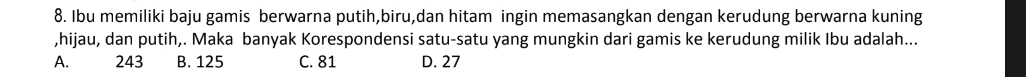 Ibu memiliki baju gamis berwarna putih,biru,dan hitam ingin memasangkan dengan kerudung berwarna kuning
,hijau, dan putih,. Maka banyak Korespondensi satu-satu yang mungkin dari gamis ke kerudung milik Ibu adalah...
A. 243 B. 125 C. 81 D. 27