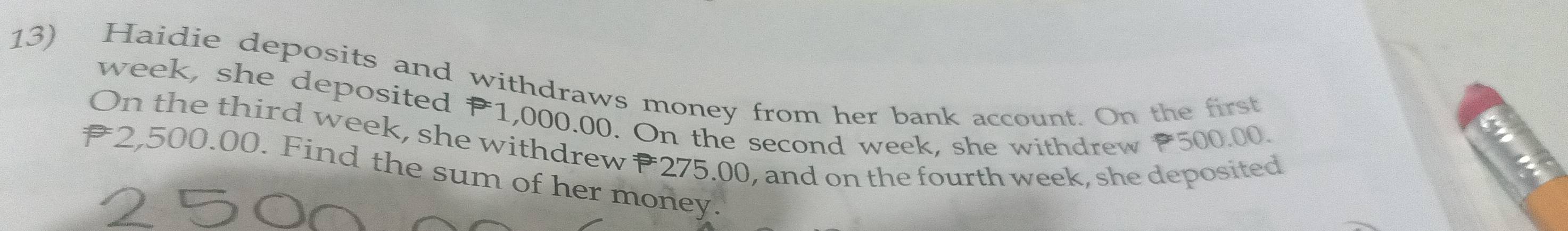 Haidie deposits and withdraws money from her bank account. On the first
week, she deposited P1,000.00. On the second week, she withdrew 500.00. 
On the third week, she withdrew P 275.00, and on the fourth week, she deposited
2,500.00. Find the sum of her money.