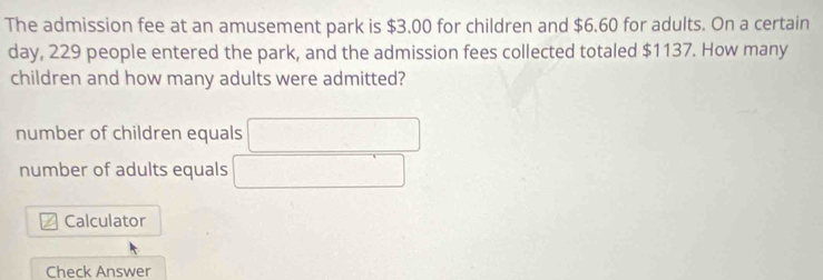 The admission fee at an amusement park is $3,00 for children and $6.60 for adults. On a certain
day, 229 people entered the park, and the admission fees collected totaled $1137. How many
children and how many adults were admitted?
number of children equals
number of adults equals
Calculator
Check Answer