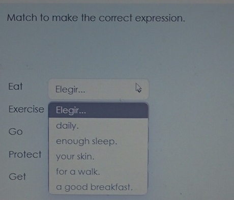 Match to make the correct expression. 
Eat Elegir... 
Exercise Elegir... 
Go daily. 
enough sleep. 
Protect your skin. 
Get for a walk. 
a good breakfast.