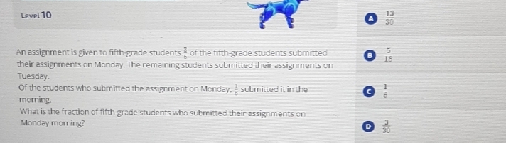 Level 10
a  13/30 
An assignment is given to fifth-grade students  3/5  of the fifth-grade students submitted B  5/18 
their assignments on Monday. The remaining students submitted their assignments on
Tuesday.
Of the students who submitted the assignment on Monday,  1/6  submitted it in the c  1/6 
morning.
What is the fraction of fifth-grade students who submitted their assignments on
Monday morning? D  3/30 