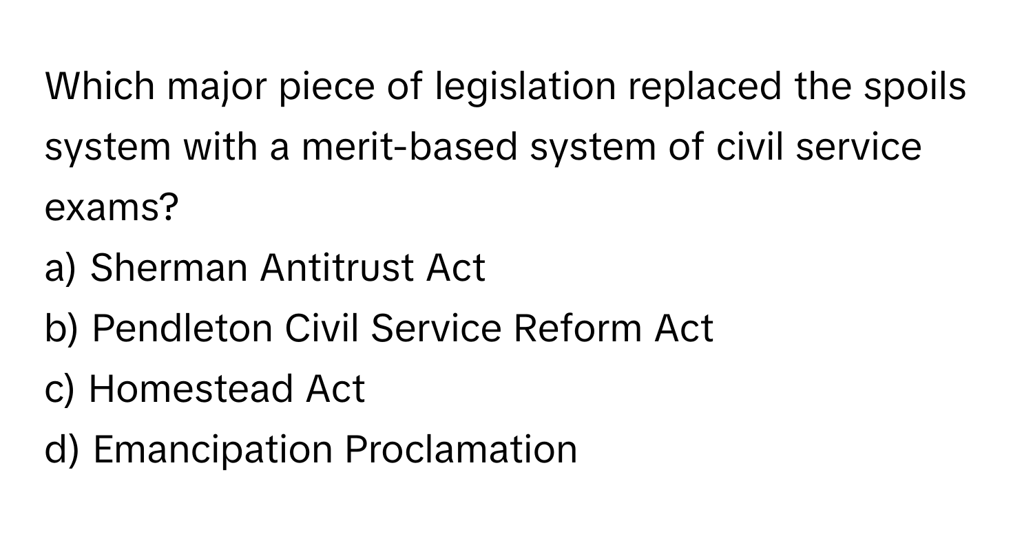 Which major piece of legislation replaced the spoils system with a merit-based system of civil service exams?
a) Sherman Antitrust Act
b) Pendleton Civil Service Reform Act
c) Homestead Act
d) Emancipation Proclamation