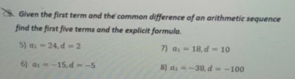 Given the first term and the common difference of an arithmetic sequence 
find the first five terms and the explicit formula. 
5) a_1=24, d=2 7) a_1=18, d=10
6) a_1=-15, d=-5 8) a_i=-38, d=-100