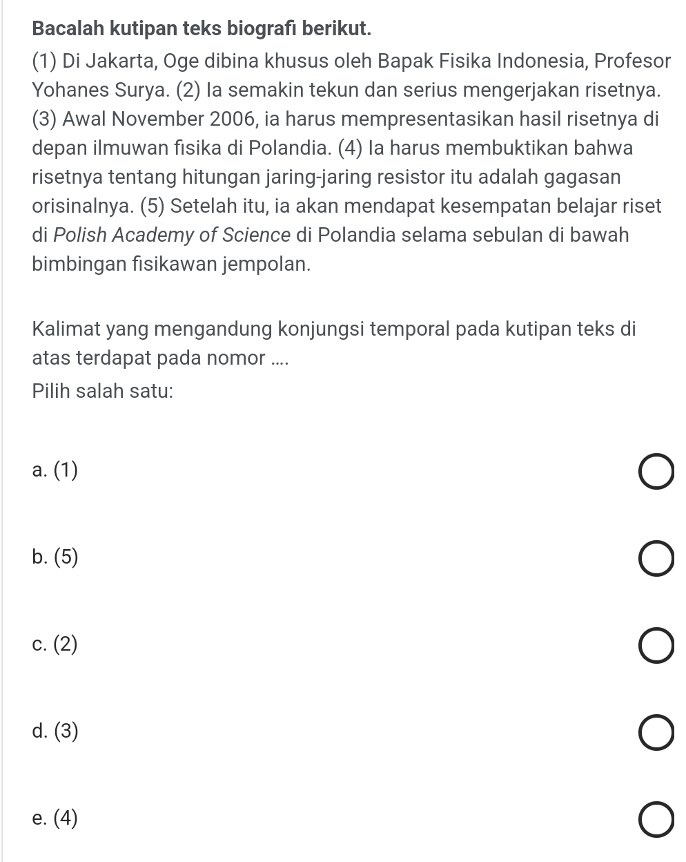 Bacalah kutipan teks biografı berikut.
(1) Di Jakarta, Oge dibina khusus oleh Bapak Fisika Indonesia, Profesor
Yohanes Surya. (2) la semakin tekun dan serius mengerjakan risetnya.
(3) Awal November 2006, ia harus mempresentasikan hasil risetnya di
depan ilmuwan fisika di Polandia. (4) Ia harus membuktikan bahwa
risetnya tentang hitungan jaring-jaring resistor itu adalah gagasan
orisinalnya. (5) Setelah itu, ia akan mendapat kesempatan belajar riset
di Polish Academy of Science di Polandia selama sebulan di bawah
bimbingan fisikawan jempolan.
Kalimat yang mengandung konjungsi temporal pada kutipan teks di
atas terdapat pada nomor ....
Pilih salah satu:
a. (1)
b. (5)
c. (2)
d. (3)
e. (4)