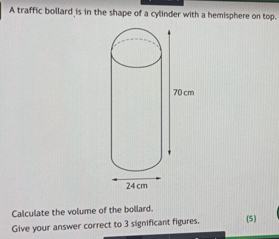 A traffic bollard is in the shape of a cylinder with a hemisphere on top. 
Calculate the volume of the bollard. 
Give your answer correct to 3 significant figures. (5)