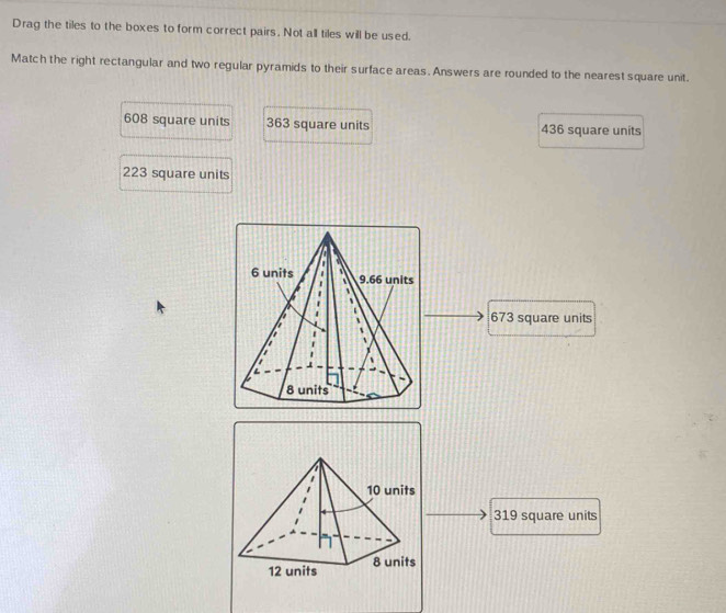 Drag the tiles to the boxes to form correct pairs. Not all tiles will be used.
Match the right rectangular and two regular pyramids to their surface areas. Answers are rounded to the nearest square unit.
608 square units 363 square units 436 square units
223 square units
673 square units
319 square units