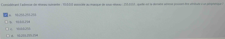 Considérant l'adresse de réseau suivante : 10.0.0.0 associée au masque de sous-réseau : 255.0.0.0 , quelle est la dernière adresse pouvant être attribuée à un périphérique ?
a. 10.255.255.255
b. 10.0.0.254
c. 10.0.0.255
d. 10.255.255.254