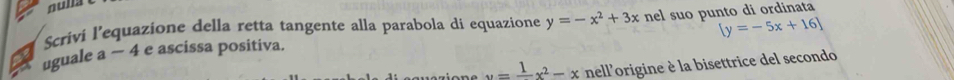 nulla
[y=-5x+16]
Scriví l’equazione della retta tangente alla parabola di equazione y=-x^2+3x nel suo punto di ordinata
uguale a − 4 e ascissa positiva.
u=frac 1x^2-x nell'origine è la bisettrice del secondo