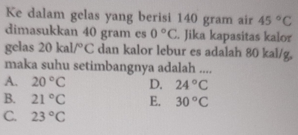 Ke dalam gelas yang berisi 140 gram air 45°C
dimasukkan 40 gram es 0°C. Jika kapasitas kalor
gelas 2 0kal/^circ C dan kalor lebur es adalah 80 kal/g,
maka suhu setimbangnya adalah ....
A. 20°C D. 24°C
B. 21°C E. 30°C
C. 23°C