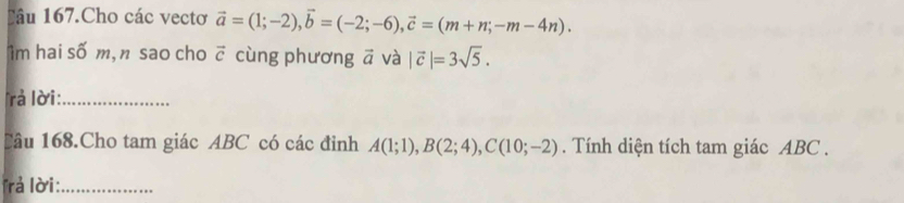 Lâu 167.Cho các vectơ vector a=(1;-2), vector b=(-2;-6), vector c=(m+n;-m-4n). 
1m hai số m, n sao cho vector c cùng phương ā và |vector c|=3sqrt(5). 
rả lời:_ 
Câu 168.Cho tam giác ABC có các đỉnh A(1;1), B(2;4), C(10;-2). Tính diện tích tam giác ABC. 
Trả lời:_