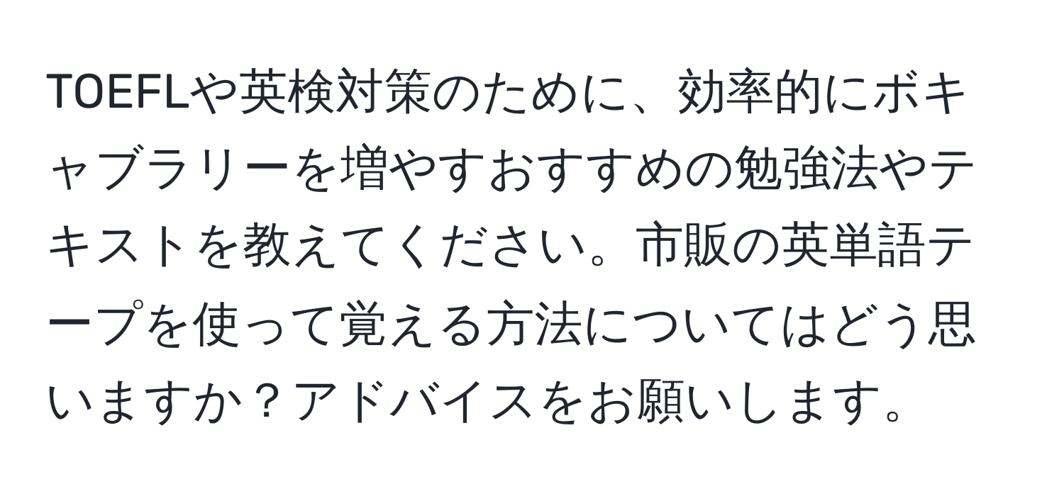 TOEFLや英検対策のために、効率的にボキャブラリーを増やすおすすめの勉強法やテキストを教えてください。市販の英単語テープを使って覚える方法についてはどう思いますか？アドバイスをお願いします。