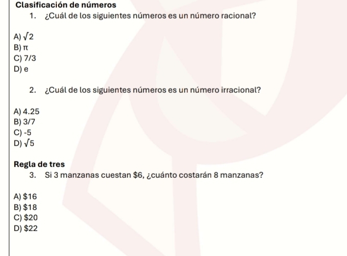 Clasificación de números
1. ¿Cuál de los siguientes números es un número racional?
A) sqrt(2)
B) π
C) 7/3
D) e
2. ¿Cuál de los siguientes números es un número irracional?
A) 4.25
B) 3/7
C) -5
D) sqrt(5)
Regla de tres
3. Si 3 manzanas cuestan $6, ¿cuánto costarán 8 manzanas?
A) $16
B) $18
C) $20
D) $22