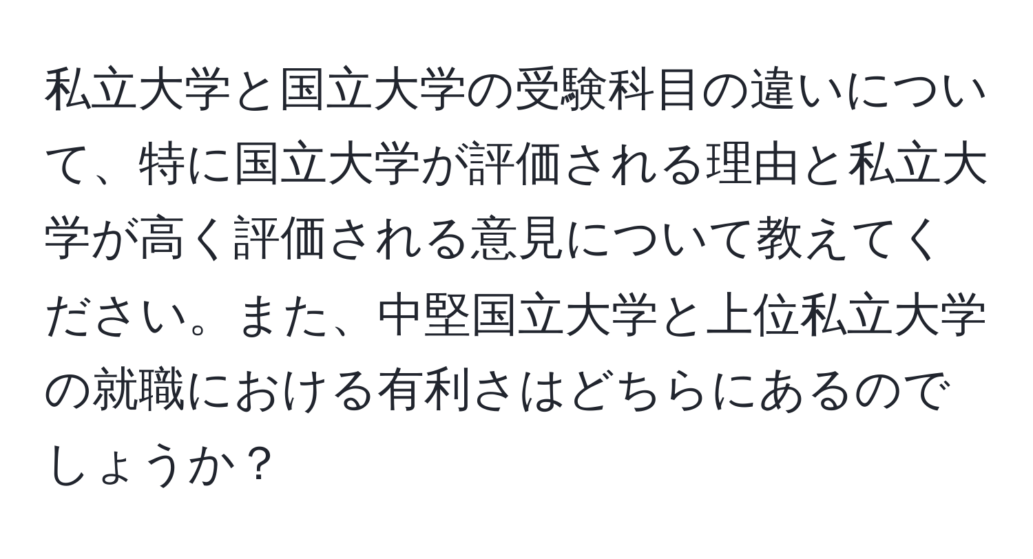 私立大学と国立大学の受験科目の違いについて、特に国立大学が評価される理由と私立大学が高く評価される意見について教えてください。また、中堅国立大学と上位私立大学の就職における有利さはどちらにあるのでしょうか？