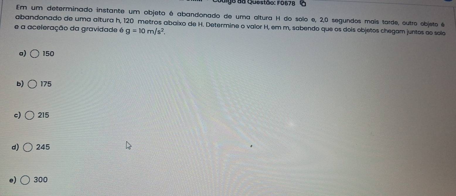 Couigo da Questão: F0678 G
Em um determinado instante um objeto é abandonado de uma altura H do solo e, 2,0 segundos mais tarde, outro objeto é
abandonado de uma altura h, 120 metros abaixo de H. Determine o valor H, em m, sabendo que os dois objetos chegam juntos ao solo
e a aceleração da gravidade é g=10m/s^2.
a) 150
b) 175
c) 215
d) 245
e) 300