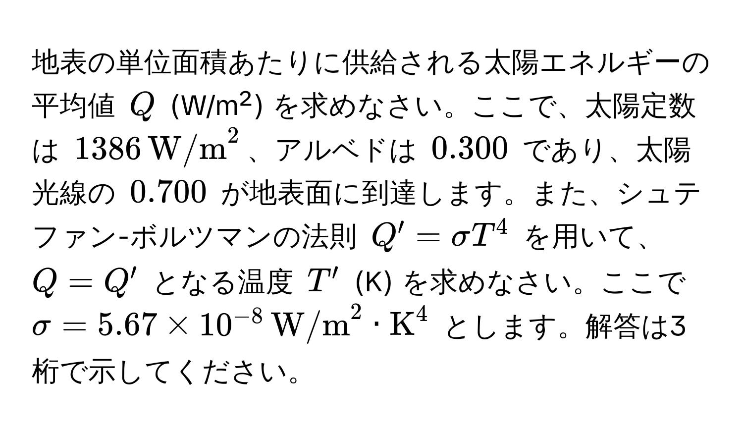 地表の単位面積あたりに供給される太陽エネルギーの平均値 ( Q ) (W/m²) を求めなさい。ここで、太陽定数は ( 1386 , (W/m)^(2 )、アルベドは ( 0.300 ) であり、太陽光線の ( 0.700 ) が地表面に到達します。また、シュテファン-ボルツマンの法則 ( Q' = sigma T^4 ) を用いて、 ( Q = Q' ) となる温度 ( T' ) (K) を求めなさい。ここで ( sigma = 5.67 * 10^-8) , (W/m)^(2 · K)^4 ) とします。解答は3桁で示してください。