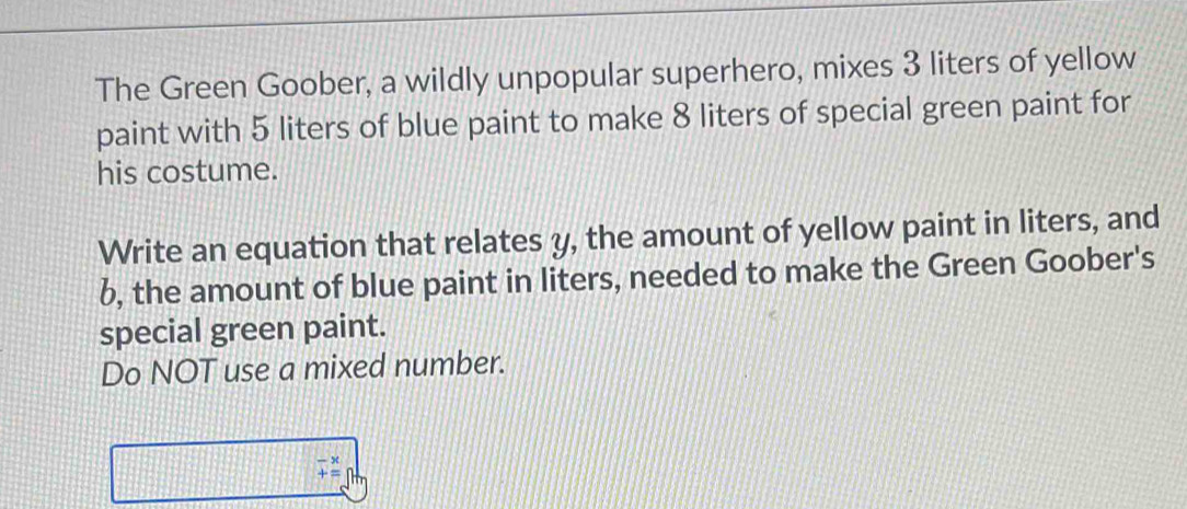 The Green Goober, a wildly unpopular superhero, mixes 3 liters of yellow 
paint with 5 liters of blue paint to make 8 liters of special green paint for 
his costume. 
Write an equation that relates y, the amount of yellow paint in liters, and
6, the amount of blue paint in liters, needed to make the Green Goober's 
special green paint. 
Do NOT use a mixed number.
-x
+=