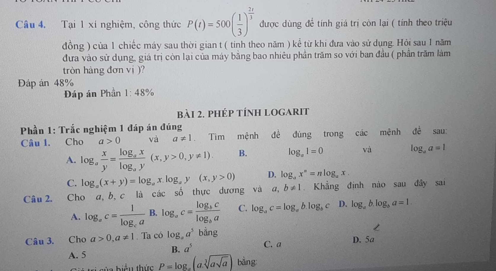 Tại 1 xí nghiệm, công thức P(t)=500( 1/3 )^ 2t/3  được dùng để tính giá trị còn lại ( tính theo triệu
đồng ) của 1 chiếc máy sau thời gian t ( tính theo năm ) kể từ khi đưa vào sử dụng. Hỏi sau 1 năm
đưa vào sử dụng, giá trị còn lại của máy bằng bao nhiêu phần trăm so với ban đầu ( phần trăm làm
tròn hàng đơn vị )?
Đáp án 48%
Đáp án Phần 1:48%
bài 2. phép tÍnh logarit
Phần 1: Trắc nghiệm 1 đáp án đúng
Câu 1. Cho a>0 và a!= 1. Tìm mệnh dwidehat e đúng trong các mệnh dhat e sau:
A. log _a x/y =frac log _axlog _ay(x,y>0,y!= 1).
B.
log _a1=0
và
log _aa=1
C. log _a(x+y)=log _ax.log _ay(x,y>0) D. log _ax^n=nlog _ax.
Câu 2. Cho a, b, c là các số thực dương và a,b!= 1 Khẳng định nào sau đây sai
A. log _ac=frac 1log _ca B. log _ac=frac log _bclog _ba C. log _ac=log _ab.log _bc D. log _ab.log _ba=1.
Câu 3. Cho a>0,a!= 1. Ta có log _aa^5 bằng
B. a^5
C. a D. 5a
A. 5
sủa biểu thức P=log _a(a.sqrt[3](asqrt a)) bằng: