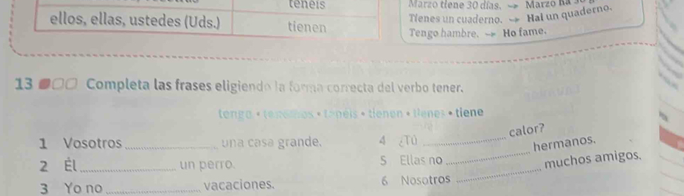 teneis Marzo tiene 30 días. 
ellos, ellas, ustedes (Uds.) tienen 
Tienes un cuaderno. Hai un quaderno. 
Tengo hambre. -- Ho fame. 
13 ●□□ Completa las frases eligiendo la forma correcta del verbo tener. 
tenga < tenemos + tapéis + tienen + tienes • tiene 
calor? 
1 Vosotros _una casa grande. 4 ¿Tú_ 
hermanos. 
_ 
2 Él _un perro. S Ellas no 
_muchos amigos. 
3 Yo no _vacaciones.  6 Nosotros