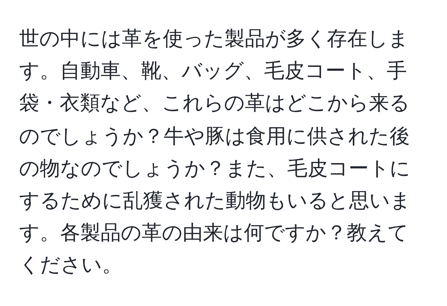 世の中には革を使った製品が多く存在します。自動車、靴、バッグ、毛皮コート、手袋・衣類など、これらの革はどこから来るのでしょうか？牛や豚は食用に供された後の物なのでしょうか？また、毛皮コートにするために乱獲された動物もいると思います。各製品の革の由来は何ですか？教えてください。