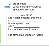 Era escritura_ 
Luego de los pictogramas 
aparece la escritura 
EJERCITO 
-Los Asirios desarrollaron mejor 
el_ 
-Primer ejército que 
utilizó_ 
-La infantería lo conformaron: 
_ 
-Las armas que utilizaron fueron: 
_