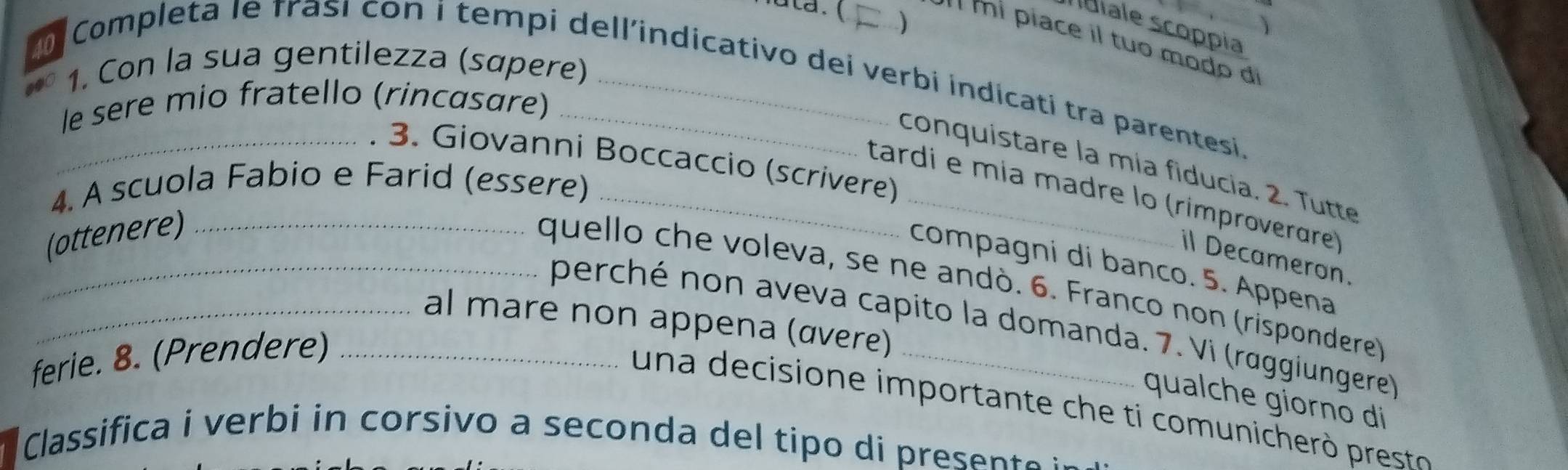 Nata. ( ) 
) 
Idiale scoppia 
' mí piace il tuo mo do di 
1. Con la sua gentilezza (sɑpere) 
Completa le frasi con i tempi dell'indicativo dei verbi indícati tra parentesi 
le sere mio fratello (rincasare) 
3. Giovanni Boccaccio (scrivere) 
conquistare la mía fiducia. 2. Tutte 
4. A scuola Fabio e Farid (essere)_ 
tardi e mía madre lo (rimproverare) 
(ottenere)_ 
il Decameron. 
compagni di banco. 5. Appena 
_quello che voleva, se ne andò. 6. Franco non (rispondere) 
_al mare non appena (αvere) 
perché non aveva capito la domanda. 7. Vi (raggiungere) 
ferie. 8. (Prendere)_ 
qualche giorno di 
un a decisione im portante c e t comunich presst 
Classifica i verbi in corsivo a seconda del tipo di presente