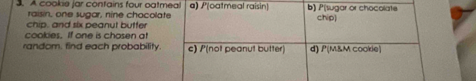 A cookie jar contains four oatmeal a) P(oatmeal raisin) b) P(sugar or chocolate
raisin, one sugar, nine chocolate chip)
chip, and six peanut butter
cookies. If one is chosen at
random. find each probability. c) P(not peanut butter) d) P(M&M cookie)