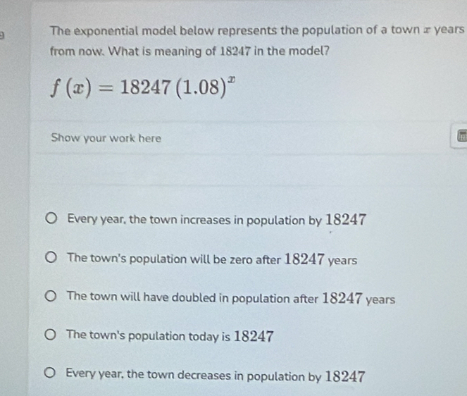 The exponential model below represents the population of a town x years
from now. What is meaning of 18247 in the model?
f(x)=18247(1.08)^x
Show your work here
Every year, the town increases in population by 18247
The town's population will be zero after 18247 years
The town will have doubled in population after 18247 years
The town's population today is 18247
Every year, the town decreases in population by 18247