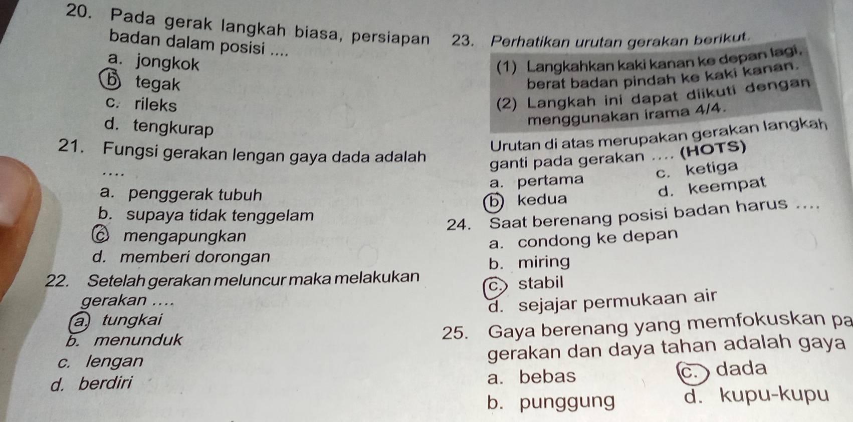 Pada gerak langkah biasa, persiapan 23. Perhatikan urutan gerakan berikut.
badan dalam posisi ....
a. jongkok (1) Langkahkan kaki kanan ke depan lagi.
b tegak
berat badan pindah ke kaki kanan.
c. rileks
(2) Langkah ini dapat diikuti dengan
d. tengkurap
menggunakan irama 4/4.
Urutan di atas merupakan gerakan langkah
21. Fungsi gerakan lengan gaya dada adalah
_
ganti pada gerakan (HOTS)
c. ketiga
a. penggerak tubuh a. pertama
b) kedua d. keempat
b. supaya tidak tenggelam
24. Saat berenang posisi badan harus ...
mengapungkan
a. condong ke depan
d. memberi dorongan
b. miring
22. Setelah gerakan meluncur maka melakukan
c stabil
gerakan ....
d. sejajar permukaan air
a tungkai
b. menunduk
25. Gaya berenang yang memfokuskan pa
c. lengan
gerakan dan daya tahan adalah gaya
d. berdiri a. bebas
c. dada
b. punggung d. kupu-kupu