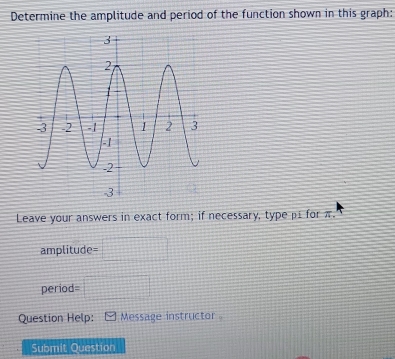 Determine the amplitude and period of the function shown in this graph: 
Leave your answers in exact form; if necessary, type p1 for π.
amplitude=
period=
Question Help: Message instructor 
Submit Question