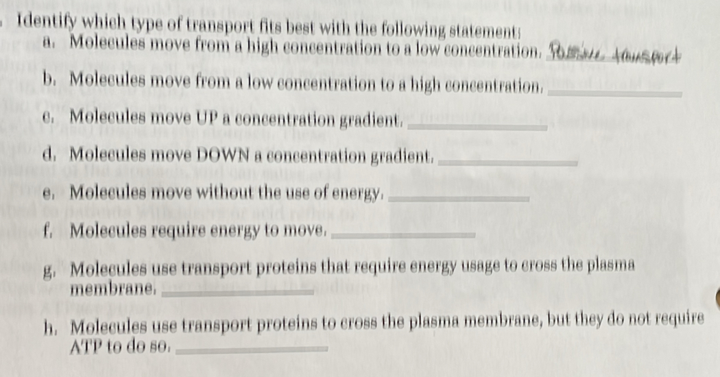 Identify which type of transport fits best with the following statement: 
a. Molecules move from a high concentration to a low concentration._ 
b. Molecules move from a low concentration to a high concentration._ 
c. Molecules move UP a concentration gradient._ 
d. Molecules move DOWN a concentration gradient._ 
e. Molecules move without the use of energy._ 
f. Molecules require energy to move._ 
g. Molecules use transport proteins that require energy usage to cross the plasma 
membrane._ 
h. Molecules use transport proteins to cross the plasma membrane, but they do not require 
ATP to do so._